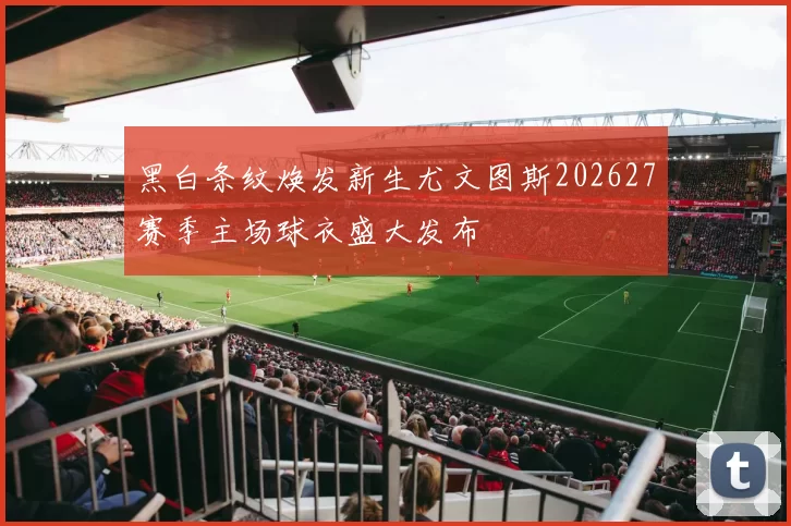 黑白条纹焕发新生尤文图斯202627赛季主场球衣盛大发布