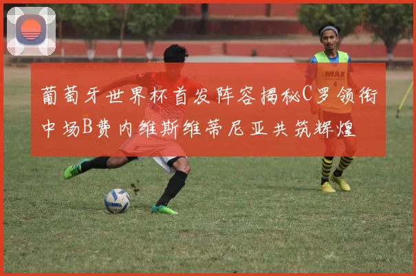 葡萄牙世界杯首发阵容揭秘C罗领衔中场B费内维斯维蒂尼亚共筑辉煌