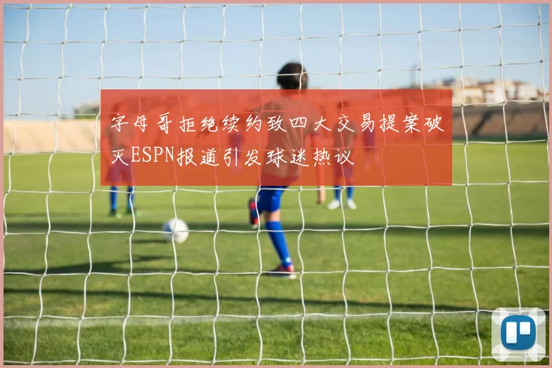 字母哥拒绝续约致四大交易提案破灭ESPN报道引发球迷热议