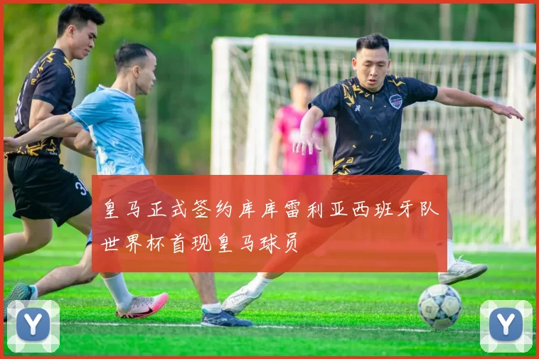 皇马正式签约库库雷利亚西班牙队世界杯首现皇马球员