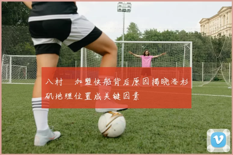 八村塁加盟快船背后原因揭晓洛杉矶地理位置成关键因素