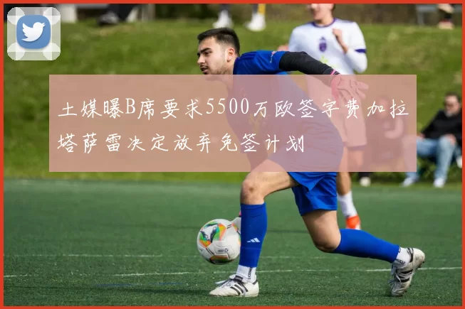 土媒曝B席要求5500万欧签字费加拉塔萨雷决定放弃免签计划