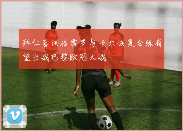 拜仁喜讯格雷罗与卡尔恢复合练有望出战巴黎欧冠大战