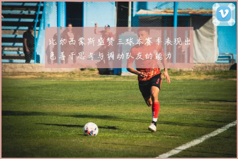 比尔西蒙斯盛赞三球本赛季表现出色善于思考与调动队友的能力