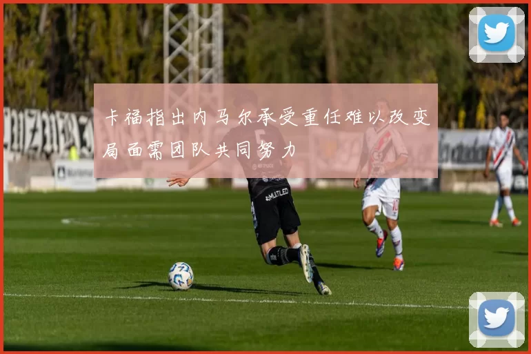 卡福指出内马尔承受重任难以改变局面需团队共同努力