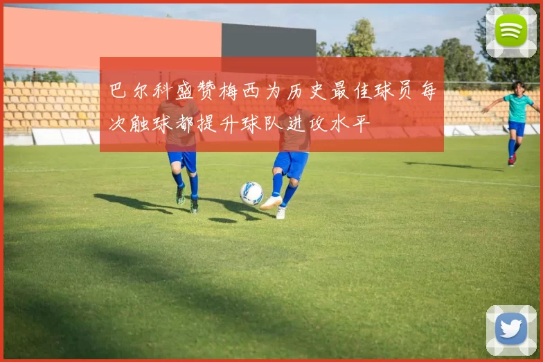 巴尔科盛赞梅西为历史最佳球员每次触球都提升球队进攻水平