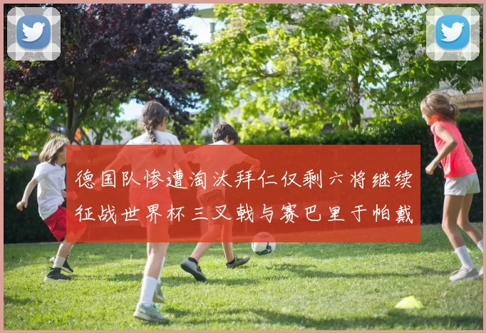 德国队惨遭淘汰拜仁仅剩六将继续征战世界杯三叉戟与赛巴里于帕戴维斯携手出战
