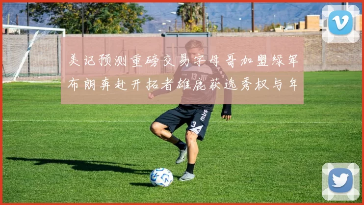 美记预测重磅交易字母哥加盟绿军布朗奔赴开拓者雄鹿获选秀权与年轻球员