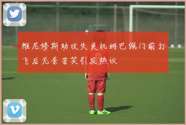 维尼修斯助攻失良机姆巴佩门前打飞后无奈苦笑引发热议