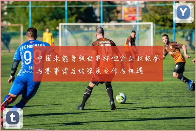 中国未能晋级世界杯但企业积极参与赛事背后的深度合作与机遇