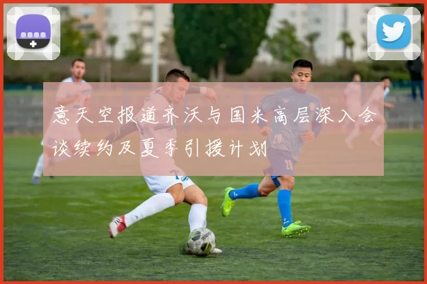 意天空报道齐沃与国米高层深入会谈续约及夏季引援计划