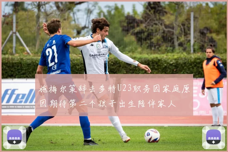 施梅尔策辞去多特U23职务因家庭原因期待第二个孩子出生陪伴家人