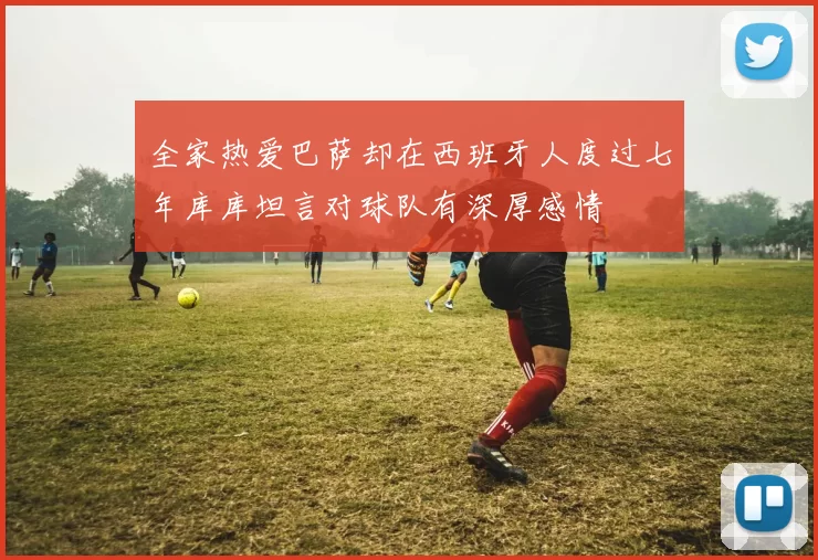 全家热爱巴萨却在西班牙人度过七年库库坦言对球队有深厚感情