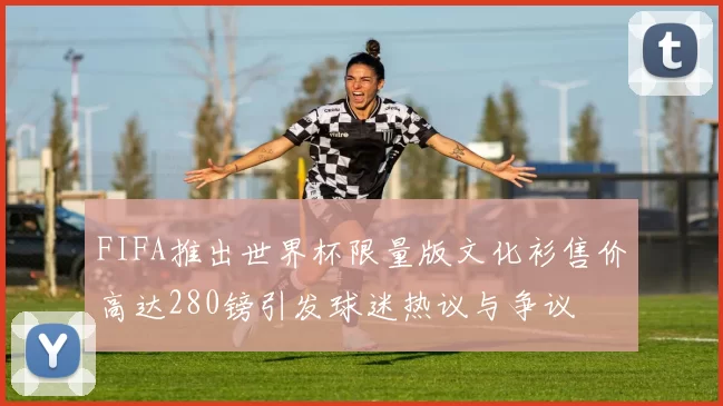 FIFA推出世界杯限量版文化衫售价高达280镑引发球迷热议与争议