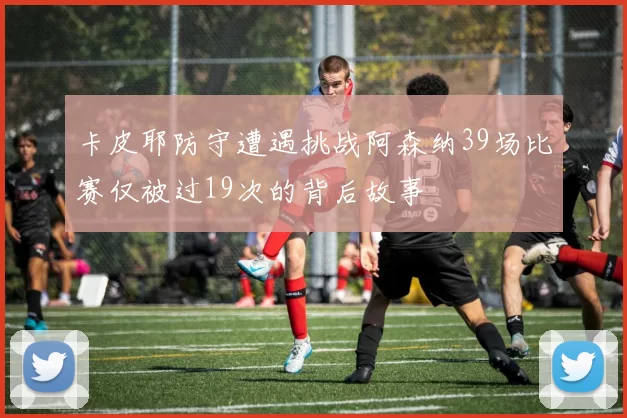 卡皮耶防守遭遇挑战阿森纳39场比赛仅被过19次的背后故事