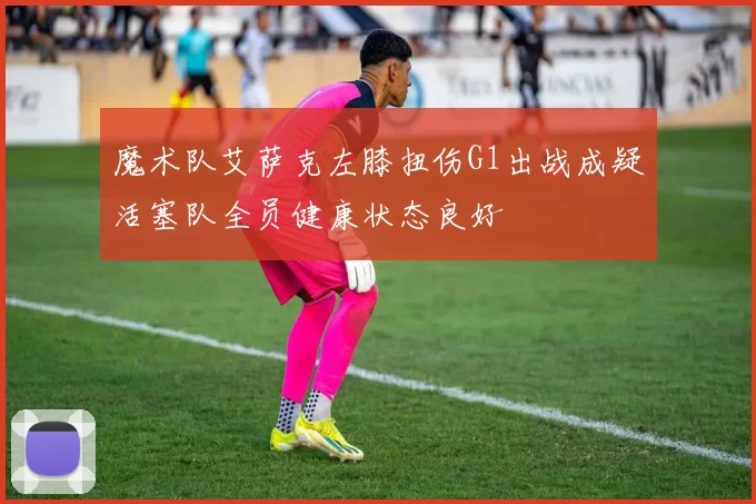 魔术队艾萨克左膝扭伤G1出战成疑活塞队全员健康状态良好