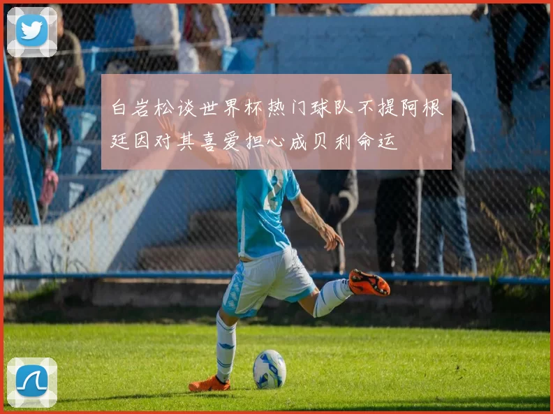 白岩松谈世界杯热门球队不提阿根廷因对其喜爱担心成贝利命运