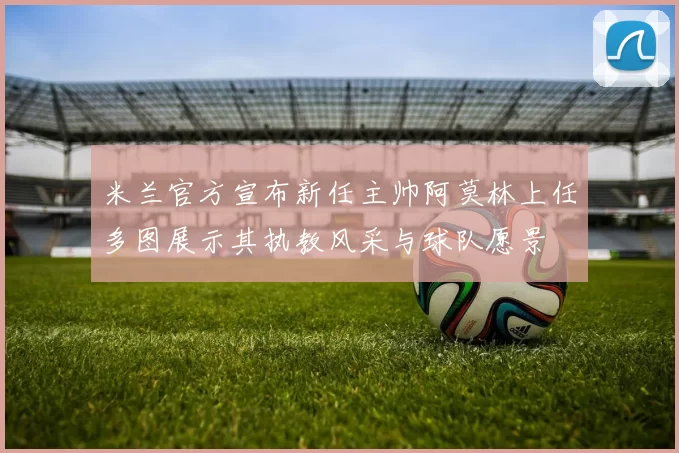 米兰官方宣布新任主帅阿莫林上任多图展示其执教风采与球队愿景