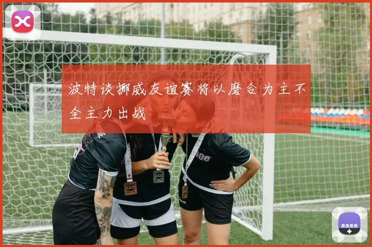 波特谈挪威友谊赛将以磨合为主不全主力出战